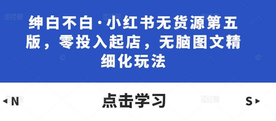 绅白不白·小红书无货源第五版,零投入起店,无脑图文精细化玩法