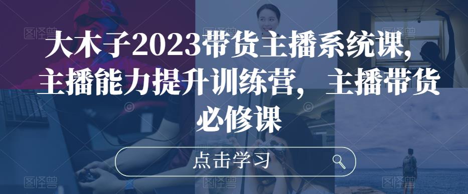 大木子2023带货主播系统课,主播能力提升训练营,主播带货必修课