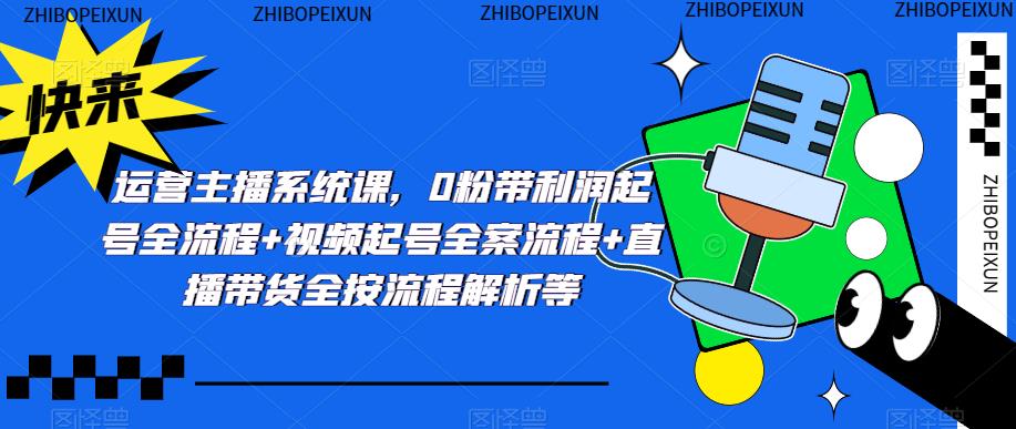 运营主播系统课,0粉带利润起号全流程+视频起号全案流程+直播带货全按流程解析等