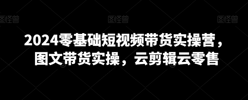 2024零基础短视频带货实操营,图文带货实操,云剪辑云零售