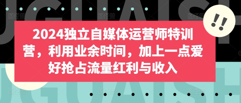 2024独立自媒体运营师特训营,利用业余时间,加上一点爱好抢占流量红利与收入