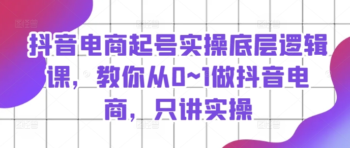 抖音电商起号实操底层逻辑课,教你从0~1做抖音电商,只讲实操