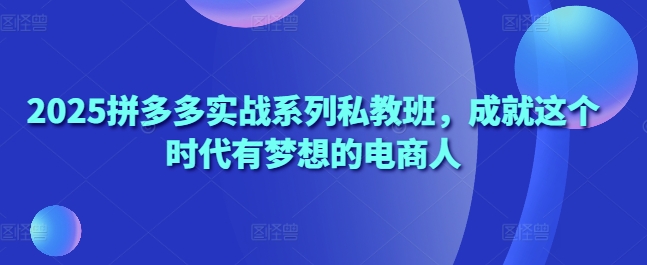2025拼多多实战系列私教班,成就这个时代有梦想的电商人