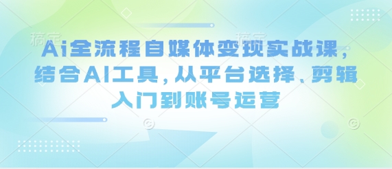 Ai全流程自媒体变现实战课,结合AI工具,从平台选择、剪辑入门到账号运营