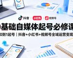 0基础自媒体起号必修课，从0到1起号｜抖音+小红书+视频号全域运营变现课