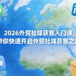 2026外贸社媒获客入门课，带你快速开启外贸社媒获客之路