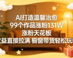 AI打造温馨治愈，99个作品涨粉131W，涨粉天花板，收益直接拉满，橱窗带货轻松玩转