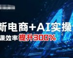 最新电商+AI实操课，三节课效率提升300%