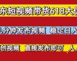 京东短视频带货618大促，每天几分钟发布视频，稳定日入3张+，现成原创视频，直接发布即可【揭秘】