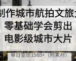 AI制作城市航拍文旅大片，零基础学会剪出电影级城市大片，单日变现多张